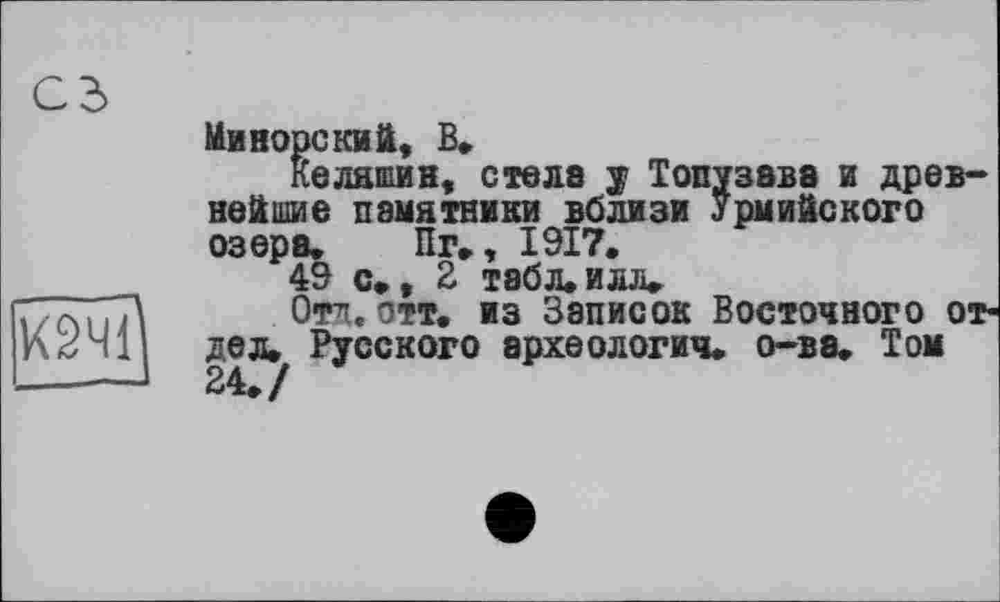 ﻿сз
іЯ
Миноре їси ft, В»
Keлатии, стела y Топузава и древнейшие памятники вблизи Урмийского озера. Пг., 1917.
49 с., 2 табл.илл.
Отд. отт. из Записок Восточного отдел. Русского археология, о-ва. Том 24./